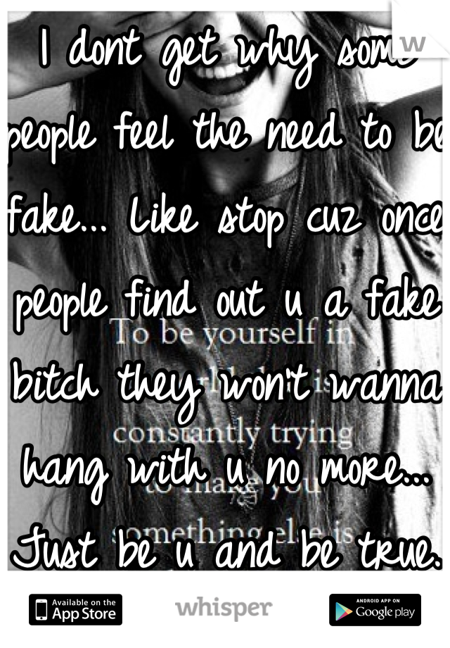 I dont get why some people feel the need to be fake... Like stop cuz once people find out u a fake bitch they won't wanna hang with u no more... Just be u and be true.