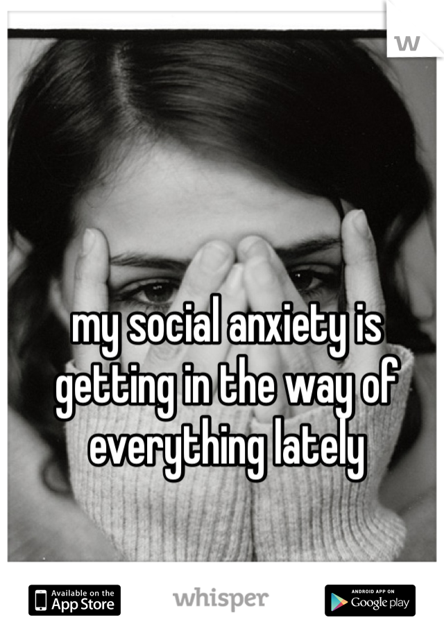 my social anxiety is getting in the way of everything lately