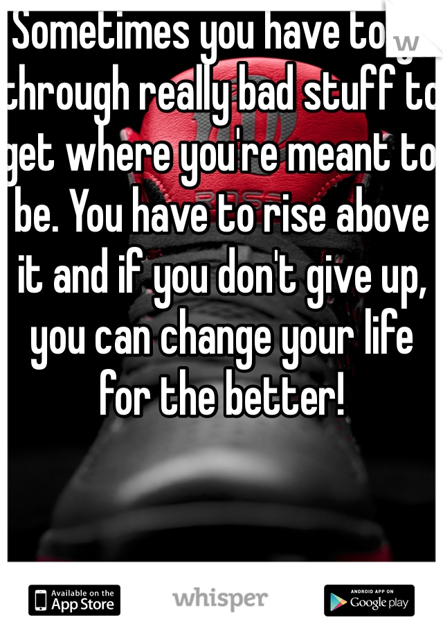 Sometimes you have to go through really bad stuff to get where you're meant to be. You have to rise above it and if you don't give up, you can change your life for the better!