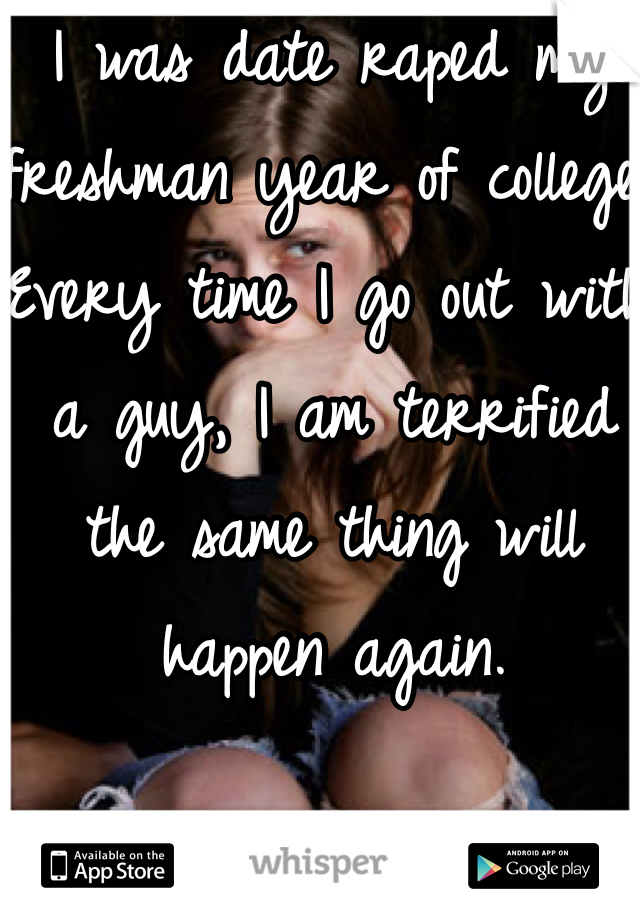I was date raped my freshman year of college. Every time I go out with a guy, I am terrified the same thing will happen again. 