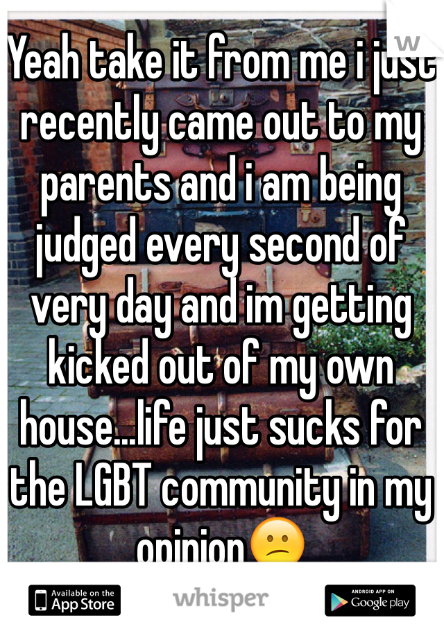 Yeah take it from me i just recently came out to my parents and i am being judged every second of very day and im getting kicked out of my own house...life just sucks for the LGBT community in my opinion😕