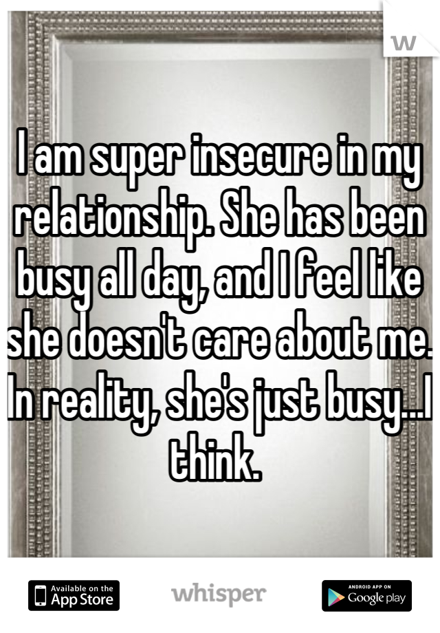 I am super insecure in my relationship. She has been busy all day, and I feel like she doesn't care about me. In reality, she's just busy...I think. 