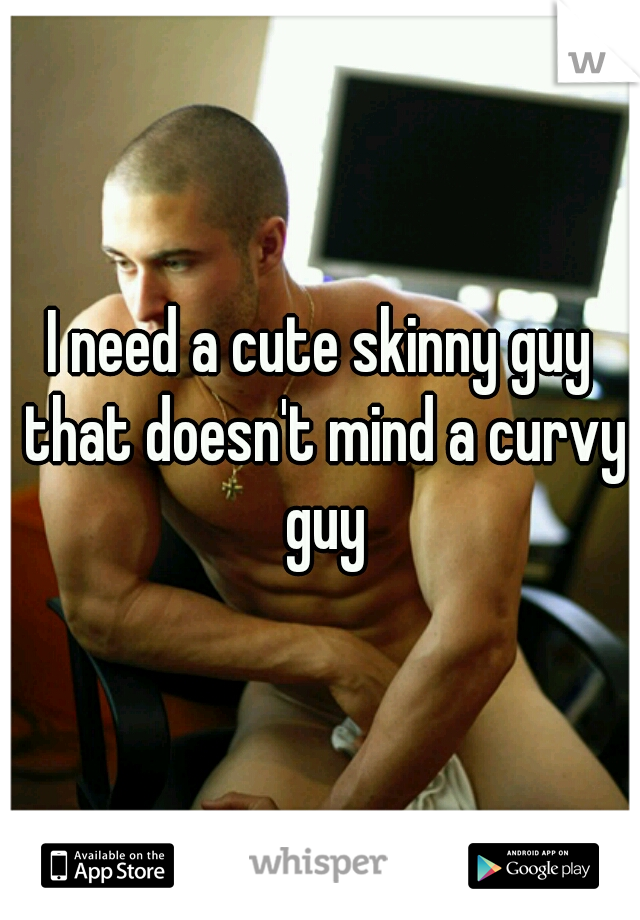 I need a cute skinny guy that doesn't mind a curvy guy