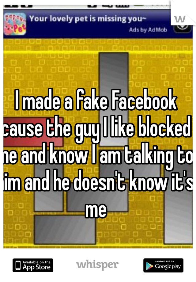I made a fake Facebook cause the guy I like blocked me and know I am talking to him and he doesn't know it's me