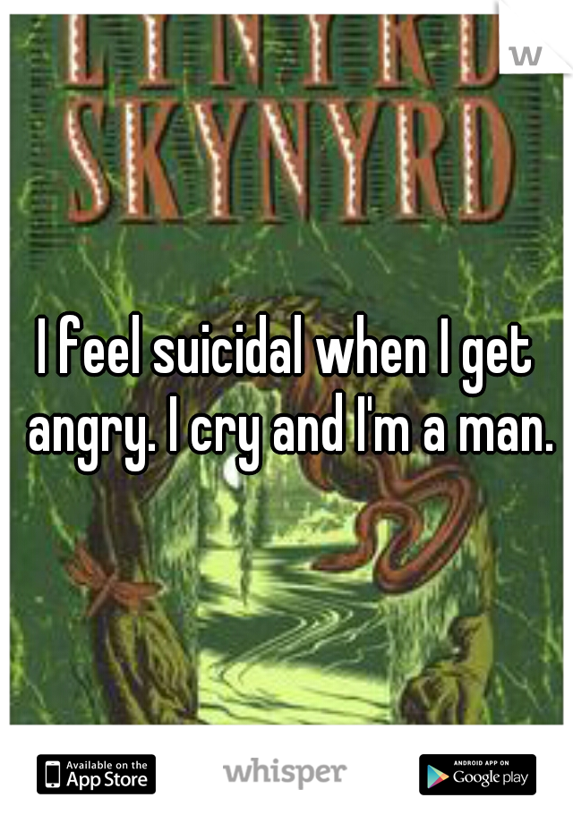 I feel suicidal when I get angry. I cry and I'm a man.