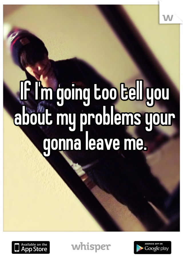 If I'm going too tell you about my problems your gonna leave me.