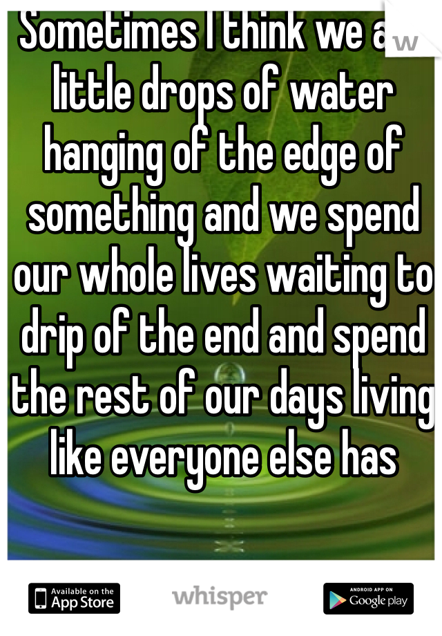 Sometimes I think we are little drops of water hanging of the edge of something and we spend our whole lives waiting to drip of the end and spend the rest of our days living like everyone else has