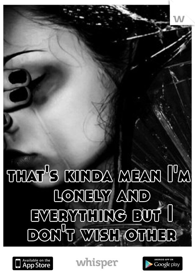 that's kinda mean I'm lonely and everything but I don't wish other peoples suffering