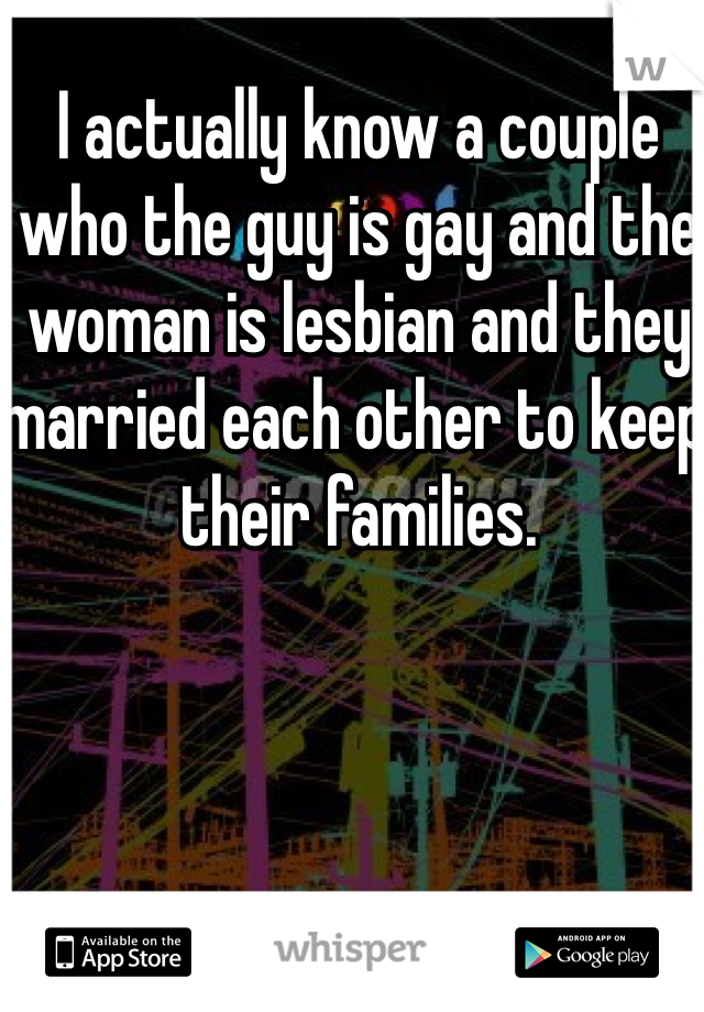 I actually know a couple who the guy is gay and the woman is lesbian and they married each other to keep their families. 