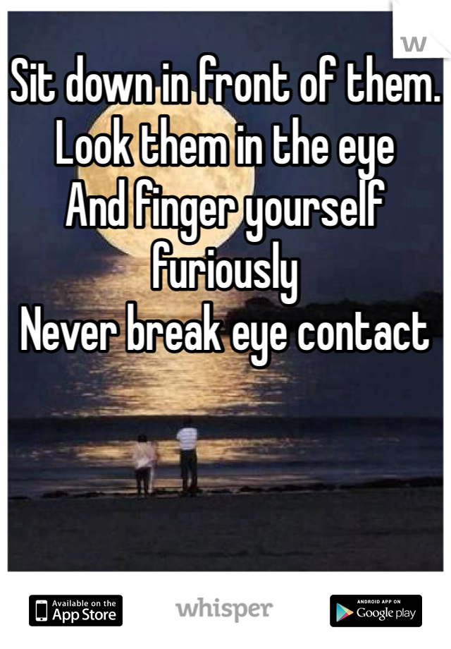 Sit down in front of them.
Look them in the eye
And finger yourself furiously
Never break eye contact 