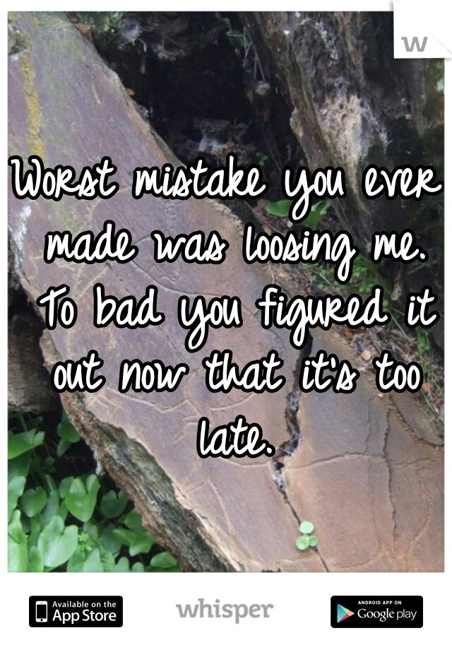 Worst mistake you ever made was loosing me. To bad you figured it out now that it's too late.