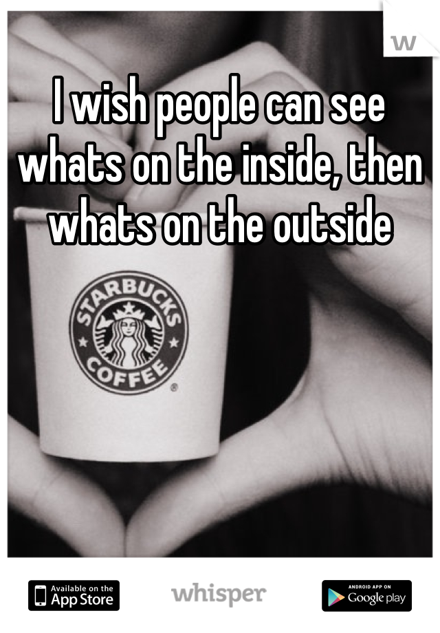 I wish people can see whats on the inside, then whats on the outside
