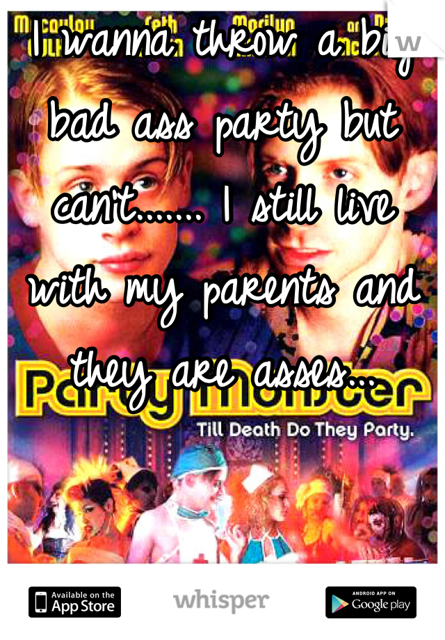 I wanna throw a big bad ass party but can't....... I still live with my parents and they are asses...