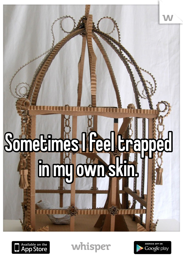 Sometimes I feel trapped in my own skin.