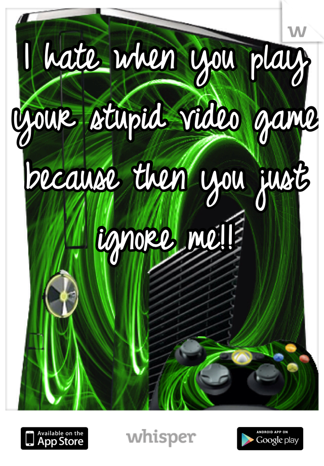 I hate when you play your stupid video game because then you just ignore me!!