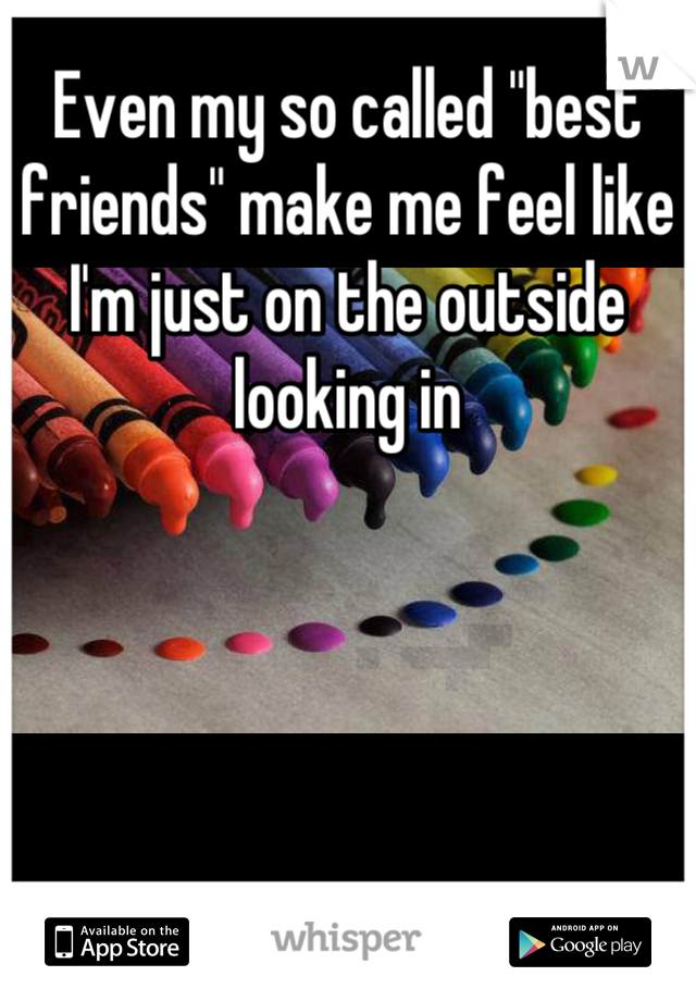 Even my so called "best friends" make me feel like I'm just on the outside looking in