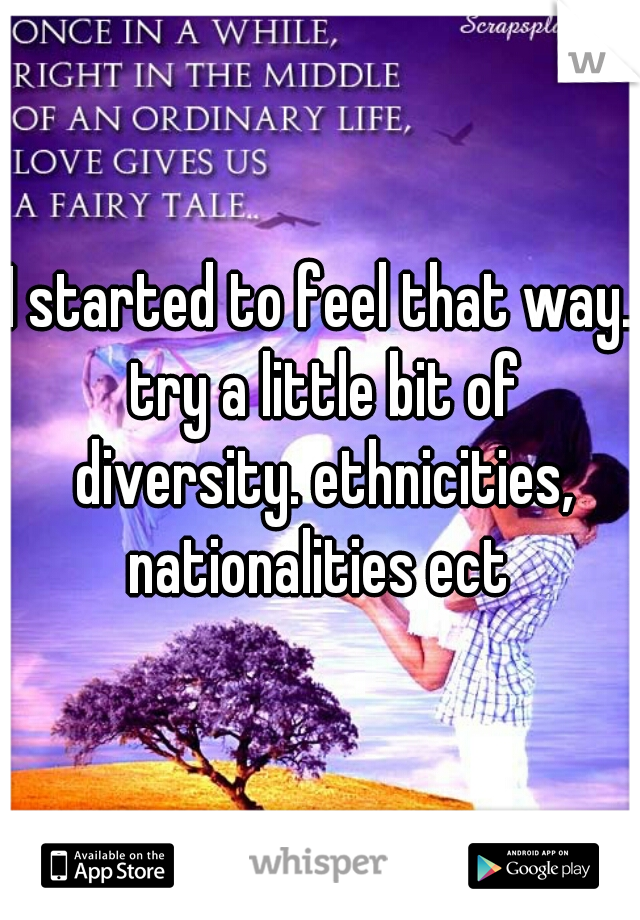 I started to feel that way. try a little bit of diversity. ethnicities, nationalities ect 