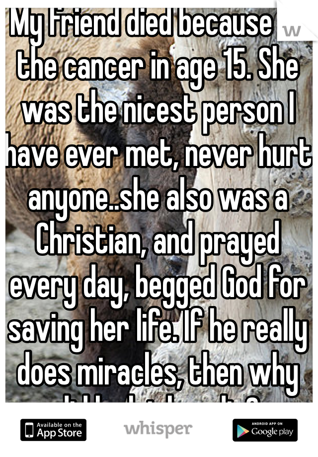 My friend died because of the cancer in age 15. She was the nicest person I have ever met, never hurt anyone..she also was a Christian, and prayed every day, begged God for saving her life. If he really does miracles, then why did he let her die? 