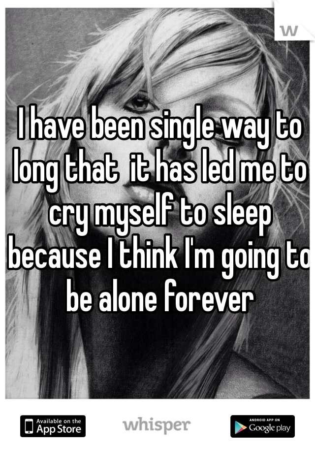 I have been single way to long that  it has led me to cry myself to sleep because I think I'm going to be alone forever