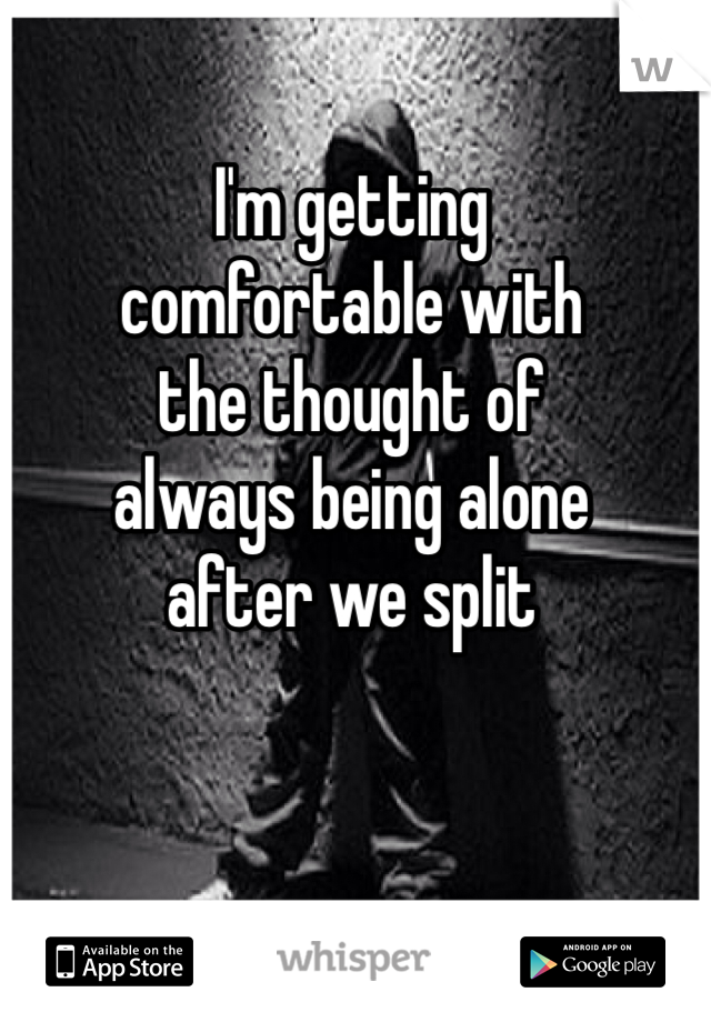 I'm getting
comfortable with
the thought of
always being alone
after we split