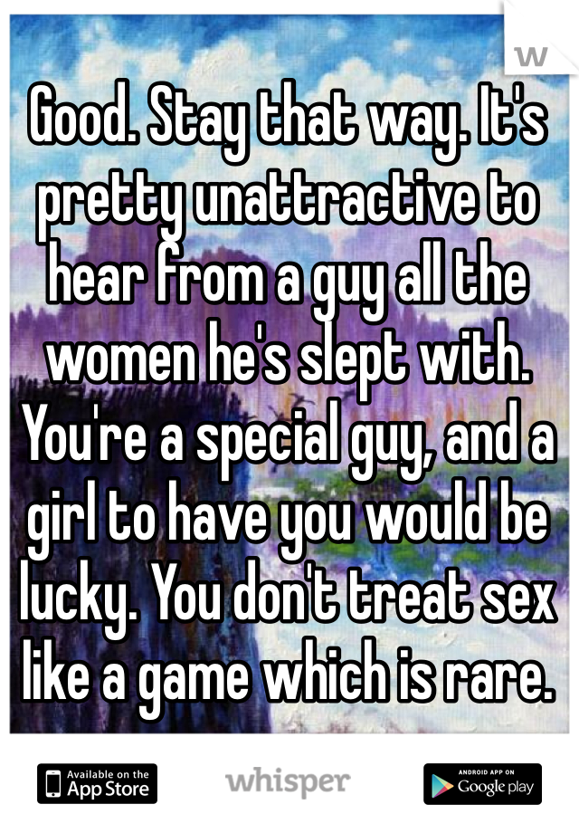 Good. Stay that way. It's pretty unattractive to hear from a guy all the women he's slept with. You're a special guy, and a girl to have you would be lucky. You don't treat sex like a game which is rare. 