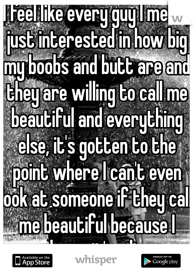I feel like every guy I met is just interested in how big my boobs and butt are and they are willing to call me beautiful and everything else, it's gotten to the point where I can't even look at someone if they call me beautiful because I know it's a lie
