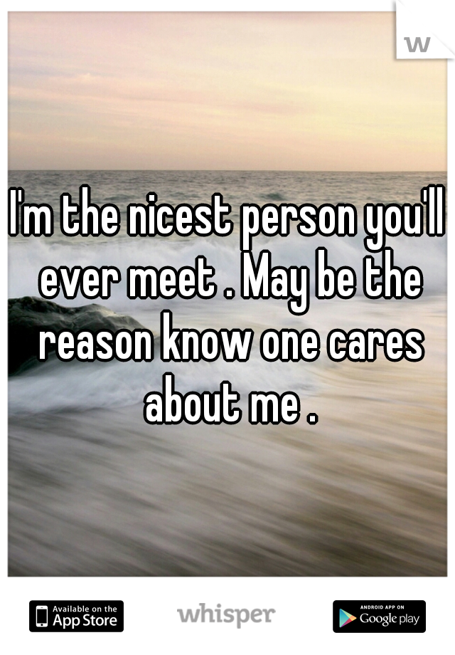 I'm the nicest person you'll ever meet . May be the reason know one cares about me .