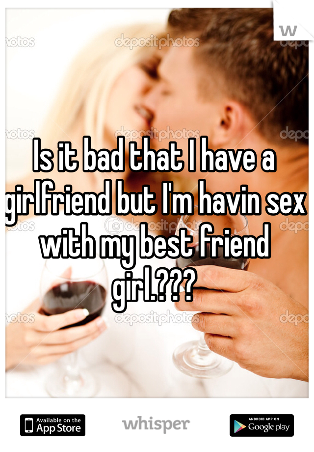 Is it bad that I have a girlfriend but I'm havin sex with my best friend girl.??? 