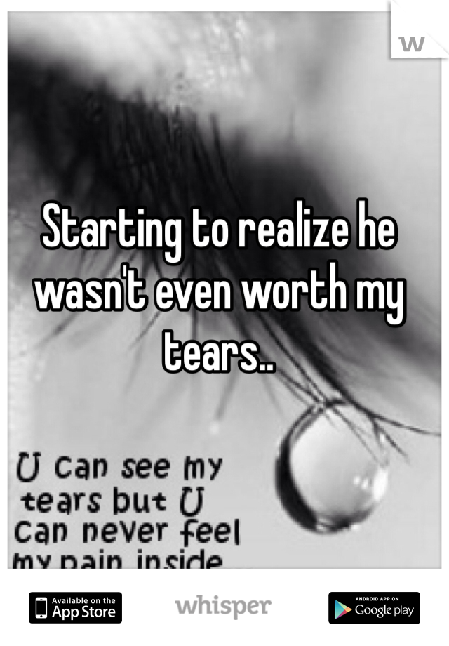 Starting to realize he wasn't even worth my tears..
