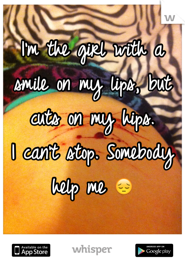 I'm the girl with a smile on my lips, but cuts on my hips. 
I can't stop. Somebody help me 😔