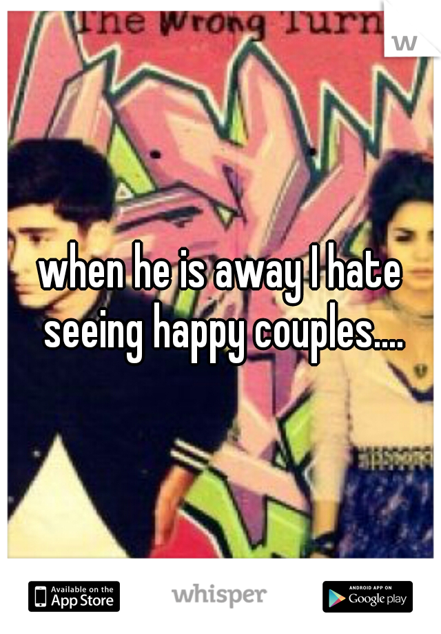 when he is away I hate seeing happy couples....