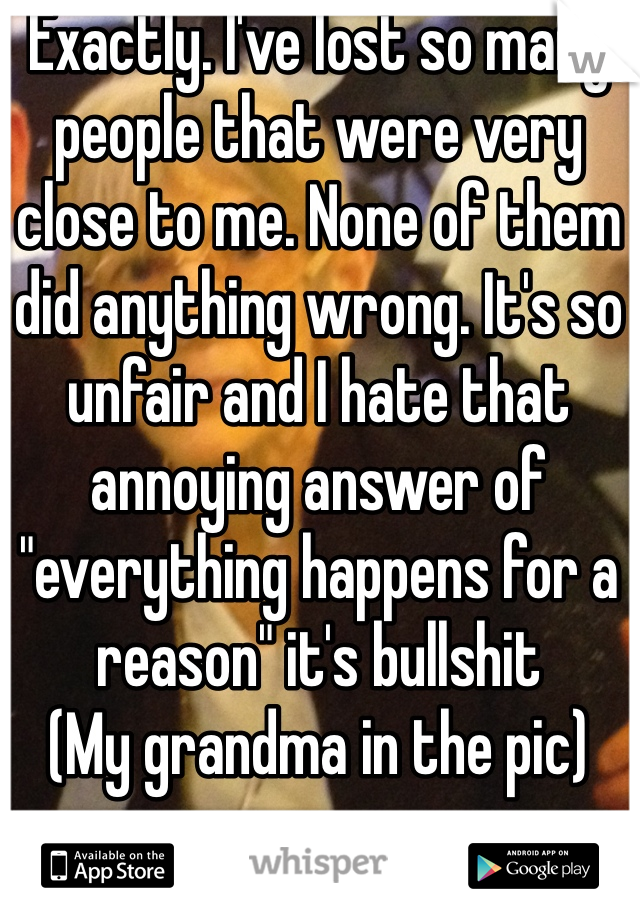 Exactly. I've lost so many people that were very close to me. None of them did anything wrong. It's so unfair and I hate that annoying answer of "everything happens for a reason" it's bullshit
(My grandma in the pic)