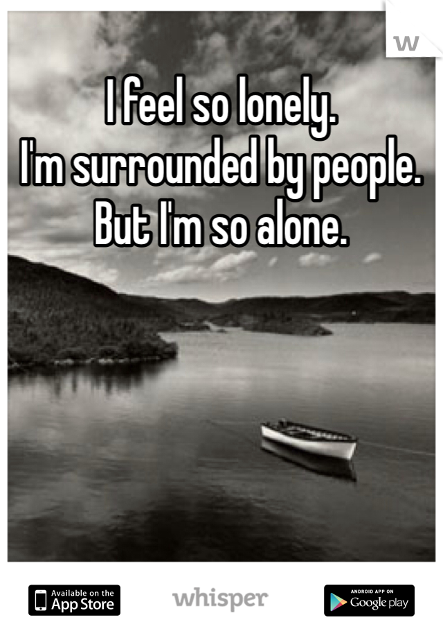 I feel so lonely. 
I'm surrounded by people. 
But I'm so alone. 