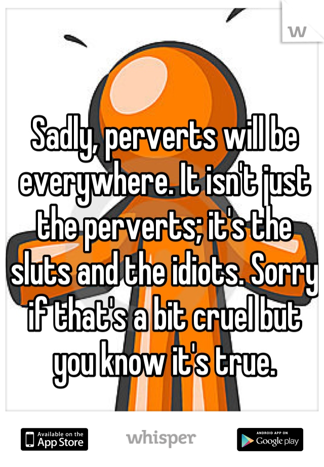 Sadly, perverts will be everywhere. It isn't just the perverts; it's the sluts and the idiots. Sorry if that's a bit cruel but you know it's true.
