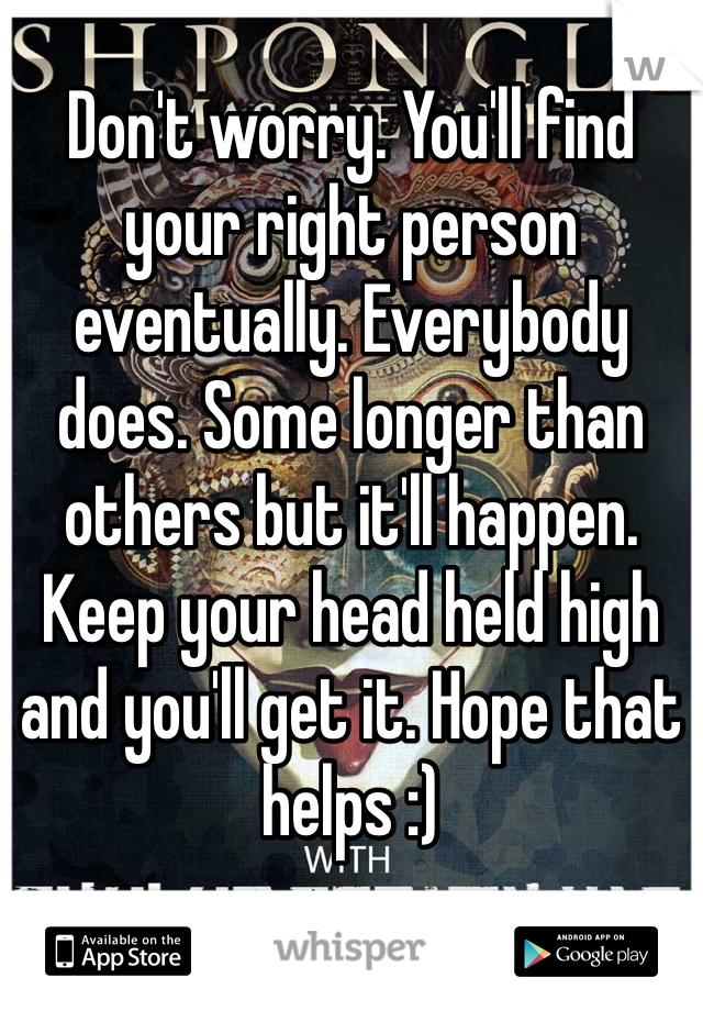 Don't worry. You'll find your right person eventually. Everybody does. Some longer than others but it'll happen. Keep your head held high and you'll get it. Hope that helps :)