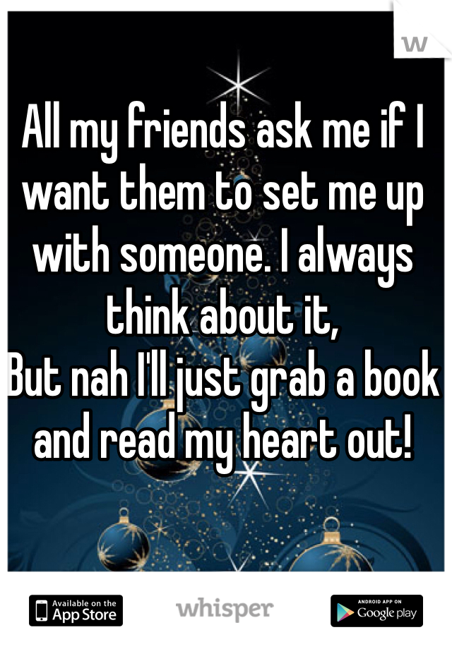 All my friends ask me if I want them to set me up with someone. I always think about it,
But nah I'll just grab a book and read my heart out!