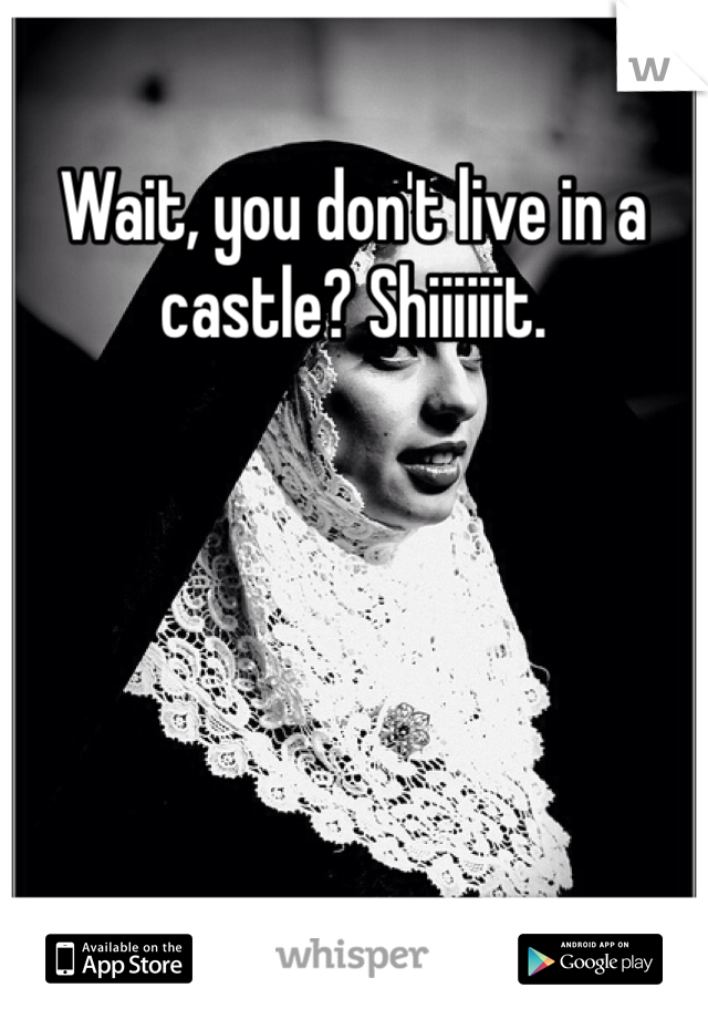 Wait, you don't live in a castle? Shiiiiiit. 