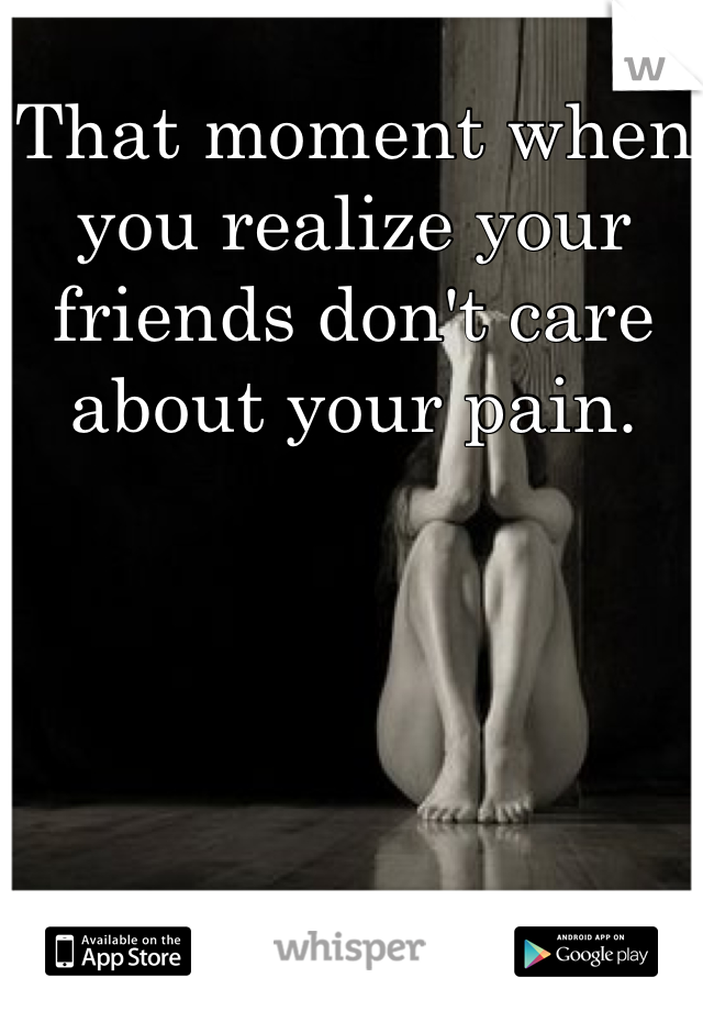That moment when you realize your friends don't care about your pain.