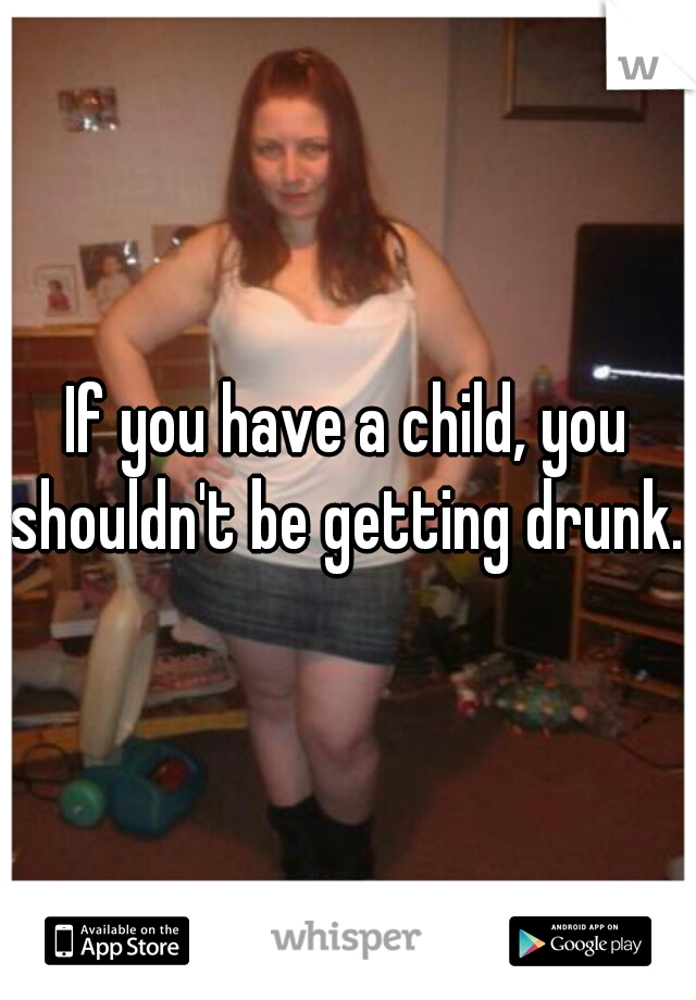 If you have a child, you shouldn't be getting drunk. 