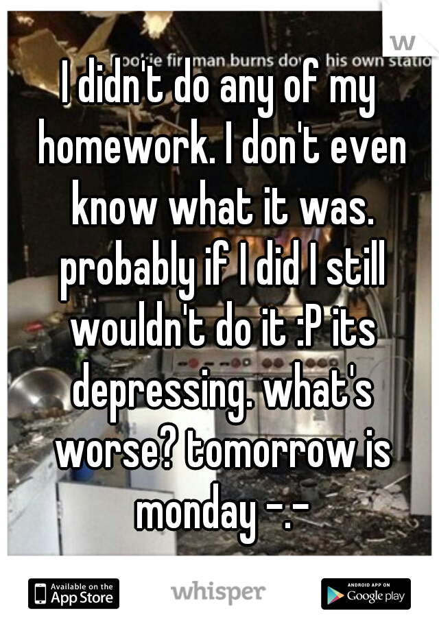 I didn't do any of my homework. I don't even know what it was. probably if I did I still wouldn't do it :P its depressing. what's worse? tomorrow is monday -.-