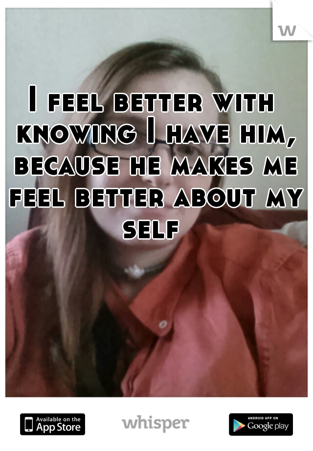 I feel better with knowing I have him, because he makes me feel better about my self 