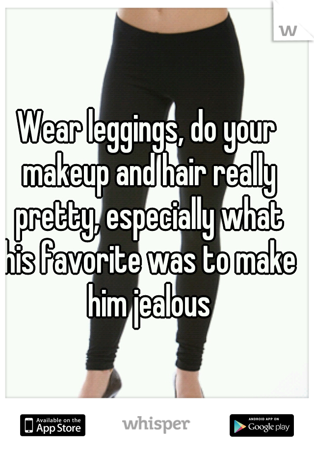 Wear leggings, do your makeup and hair really pretty, especially what his favorite was to make him jealous