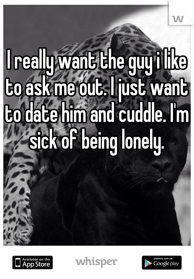 I really want the guy i like to ask me out. I just want to date him and cuddle. I'm sick of being lonely. 