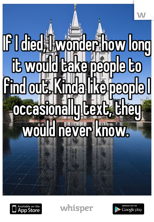 If I died, I wonder how long it would take people to find out. Kinda like people I occasionally text, they would never know. 