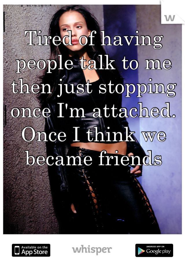 Tired of having people talk to me then just stopping once I'm attached. Once I think we became friends 