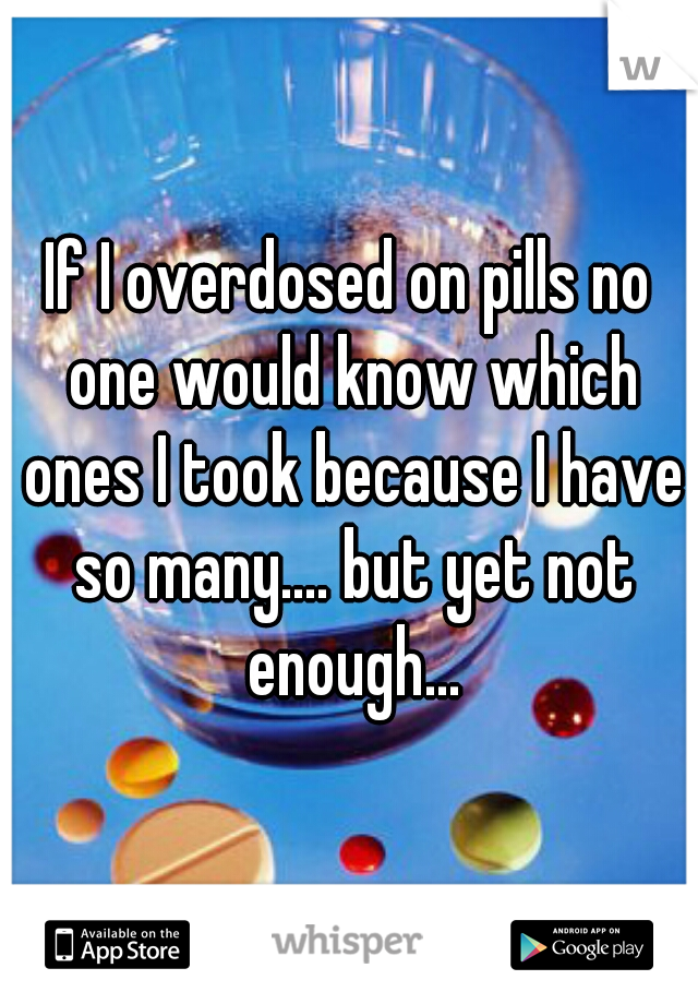 If I overdosed on pills no one would know which ones I took because I have so many.... but yet not enough...