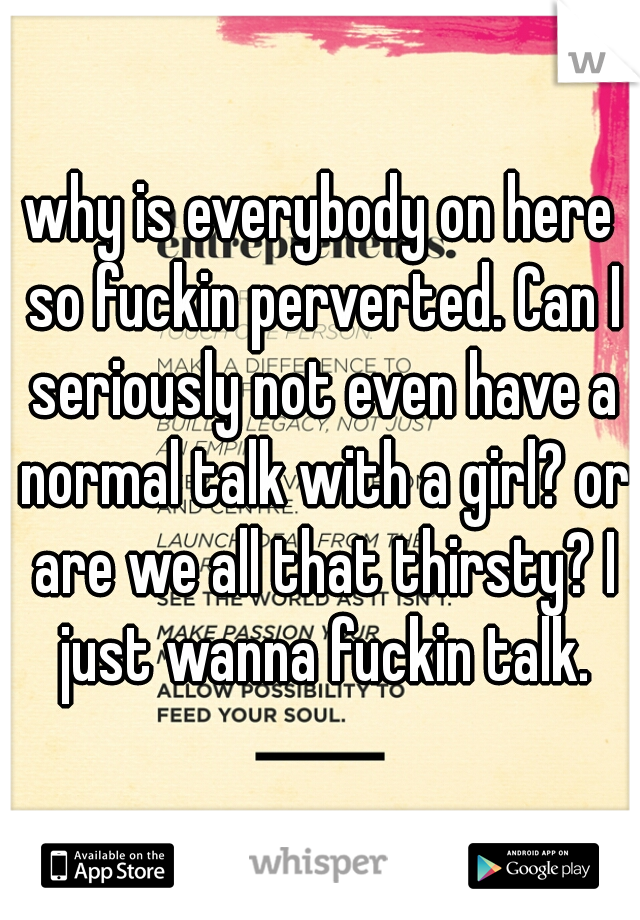 why is everybody on here so fuckin perverted. Can I seriously not even have a normal talk with a girl? or are we all that thirsty? I just wanna fuckin talk.
