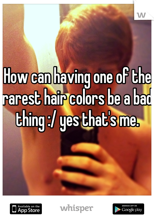 How can having one of the rarest hair colors be a bad thing :/ yes that's me.
