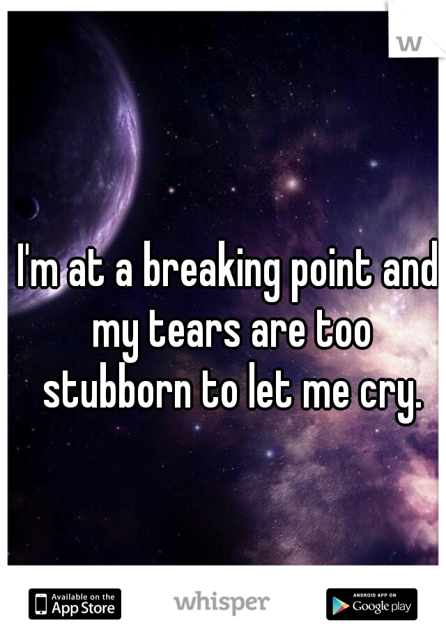 I'm at a breaking point and my tears are too stubborn to let me cry.
