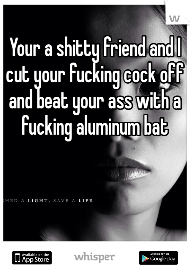 Your a shitty friend and I cut your fucking cock off and beat your ass with a fucking aluminum bat 
